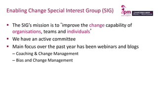 Enabling Change Special Interest Group (SIG)
 The SIG’s mission is to‘improve the change capability of
organisations, teams and individuals’
 We have an active committee
 Main focus over the past year has been webinars and blogs
– Coaching & Change Management
– Bias and Change Management
 
