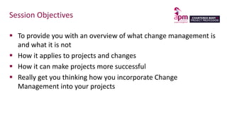 Session Objectives
 To provide you with an overview of what change management is
and what it is not
 How it applies to projects and changes
 How it can make projects more successful
 Really get you thinking how you incorporate Change
Management into your projects
 