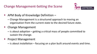 Change Management-Setting the Scene
 APM Body of Knowledge Definition –
– Change Management is a structured approach to moving an
organisation from the current state to the desired future state.
 Change Management
– is about adoption – getting a critical mass of people committed to
sustain the change.
 Project Management
– is about installation – focusing on a plan built around events and time.
 