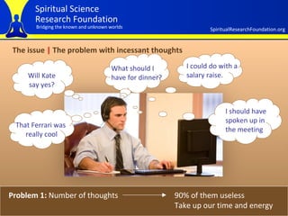 The issue  |  The problem with incessant thoughts Problem 1:  Number of thoughts 90% of them useless Take up our time and energy Will Kate say yes? What should I have for dinner? That Ferrari was  really cool I could do with a salary raise. I should have spoken up in the meeting 