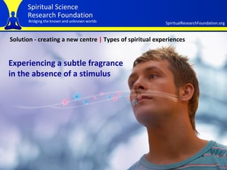 Solution - creating a new centre  |  Types of spiritual experiences Experiencing a subtle fragrance in the absence of a stimulus 