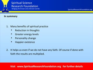 In summary Many benefits of spiritual practice Reduction in thoughts  Greater energy levels  Personality change  Happier existence It helps us even if we do not have any faith. Of course if done with faith the results are multiplied. Visit  www.SpiritualResearchFoundation.org  for further details 