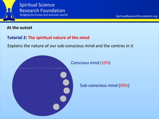 At the outset Tutorial 2:  The spiritual nature of the mind   Explains the nature of our sub-conscious mind and the centres in it Conscious mind ( 10% ) Sub-conscious mind ( 90% ) 