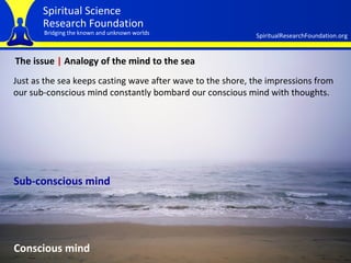 The issue  |  Analogy of the mind to the sea Just as the sea keeps casting wave after wave to the shore, the impressions from our sub-conscious mind constantly bombard our conscious mind with thoughts.   Conscious mind Sub-conscious mind 