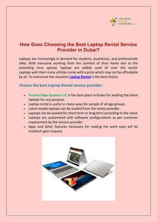 How Does Choosing the Best Laptop Rental Service
Provider in Dubai?
Laptops are increasingly in demand for students, businesses, and professionals
alike. With everyone working from the comfort of their home due to the
prevailing virus spread, laptops are widely used all over the world.
Laptops with their many utilities come with a price which may not be affordable
by all. To overcome this situation Laptop Rental is the best choice.
Choose the best Laptop Rental service provider:
 Techno Edge Systems LLC is the best place in Dubai for availing the latest
laptops for any purpose.
 Laptop rental is useful in many ways for people of all age groups.
 Latest model laptops can be availed from the rental provider.
 Laptops can be availed for short term or long term according to the need.
 Laptops are customized with software configurations as per customer
requirement by the service provider.
 Apps and other features necessary for making the work easy will be
installed upon request.
 