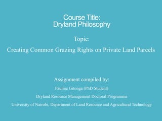 Course Title:
Dryland Philosophy
Topic:
Creating Common Grazing Rights on Private Land Parcels

Assignment compiled by:
Pauline Gitonga (PhD Student)

Dryland Resource Management Doctoral Programme
University of Nairobi, Department of Land Resource and Agricultural Technology

 