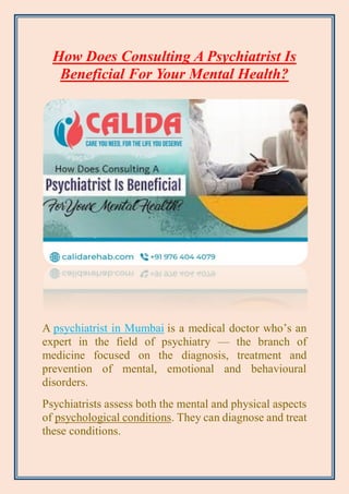 How Does Consulting A Psychiatrist Is
Beneficial For Your Mental Health?
A psychiatrist in Mumbai is a medical doctor who’s an
expert in the field of psychiatry — the branch of
medicine focused on the diagnosis, treatment and
prevention of mental, emotional and behavioural
disorders.
Psychiatrists assess both the mental and physical aspects
of psychological conditions. They can diagnose and treat
these conditions.
 