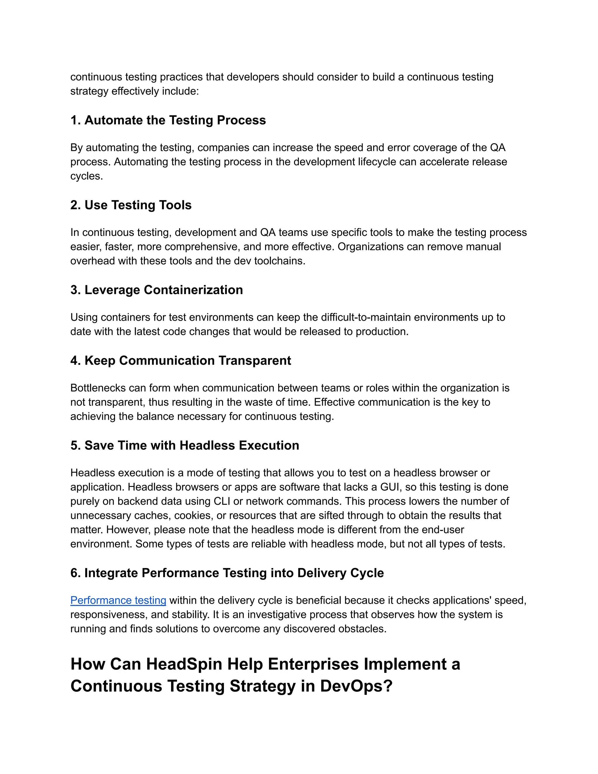 continuous testing practices that developers should consider to build a continuous testing strategy effectively include: ‍ 1. Automate the Testing Process By automating the testing, companies can increase the speed and error coverage of the QA process. Automating the testing process in the development lifecycle can accelerate release cycles. ‍ 2. Use Testing Tools In continuous testing, development and QA teams use specific tools to make the testing process easier, faster, more comprehensive, and more effective. Organizations can remove manual overhead with these tools and the dev toolchains. ‍ 3. Leverage Containerization Using containers for test environments can keep the difficult-to-maintain environments up to date with the latest code changes that would be released to production. ‍ 4. Keep Communication Transparent Bottlenecks can form when communication between teams or roles within the organization is not transparent, thus resulting in the waste of time. Effective communication is the key to achieving the balance necessary for continuous testing. ‍ 5. Save Time with Headless Execution Headless execution is a mode of testing that allows you to test on a headless browser or application. Headless browsers or apps are software that lacks a GUI, so this testing is done purely on backend data using CLI or network commands. This process lowers the number of unnecessary caches, cookies, or resources that are sifted through to obtain the results that matter. However, please note that the headless mode is different from the end-user environment. Some types of tests are reliable with headless mode, but not all types of tests. ‍ 6. Integrate Performance Testing into Delivery Cycle Performance testing within the delivery cycle is beneficial because it checks applications' speed, responsiveness, and stability. It is an investigative process that observes how the system is running and finds solutions to overcome any discovered obstacles. How Can HeadSpin Help Enterprises Implement a Continuous Testing Strategy in DevOps? 