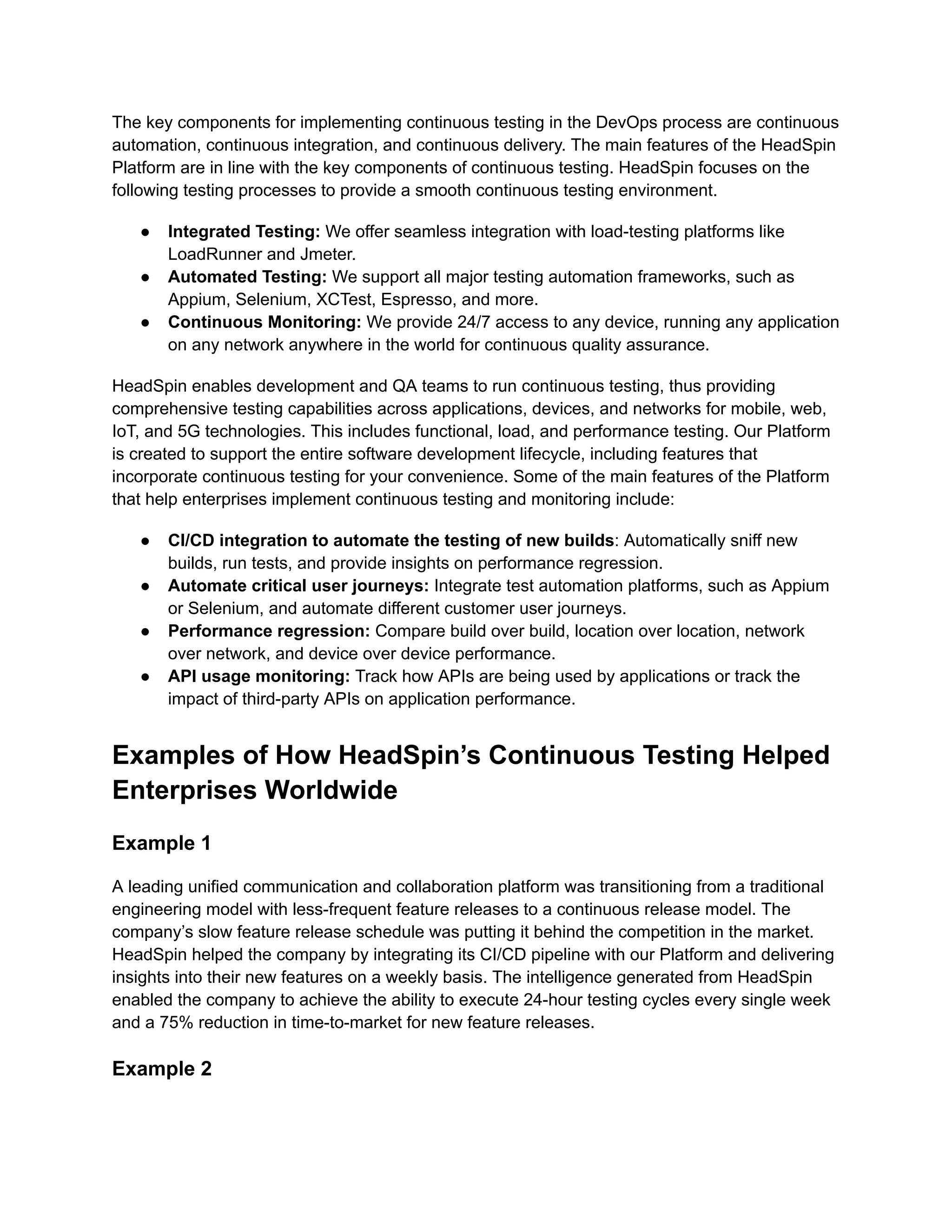 The key components for implementing continuous testing in the DevOps process are continuous automation, continuous integration, and continuous delivery. The main features of the HeadSpin Platform are in line with the key components of continuous testing. HeadSpin focuses on the following testing processes to provide a smooth continuous testing environment. ●​ Integrated Testing: We offer seamless integration with load-testing platforms like LoadRunner and Jmeter. ●​ Automated Testing: We support all major testing automation frameworks, such as Appium, Selenium, XCTest, Espresso, and more. ●​ Continuous Monitoring: We provide 24/7 access to any device, running any application on any network anywhere in the world for continuous quality assurance. HeadSpin enables development and QA teams to run continuous testing, thus providing comprehensive testing capabilities across applications, devices, and networks for mobile, web, IoT, and 5G technologies. This includes functional, load, and performance testing. Our Platform is created to support the entire software development lifecycle, including features that incorporate continuous testing for your convenience. Some of the main features of the Platform that help enterprises implement continuous testing and monitoring include: ●​ CI/CD integration to automate the testing of new builds: Automatically sniff new builds, run tests, and provide insights on performance regression. ●​ Automate critical user journeys: Integrate test automation platforms, such as Appium or Selenium, and automate different customer user journeys. ●​ Performance regression: Compare build over build, location over location, network over network, and device over device performance.‍ ●​ API usage monitoring: Track how APIs are being used by applications or track the impact of third-party APIs on application performance. Examples of How HeadSpin’s Continuous Testing Helped Enterprises Worldwide Example 1 A leading unified communication and collaboration platform was transitioning from a traditional engineering model with less-frequent feature releases to a continuous release model. The company’s slow feature release schedule was putting it behind the competition in the market. HeadSpin helped the company by integrating its CI/CD pipeline with our Platform and delivering insights into their new features on a weekly basis. The intelligence generated from HeadSpin enabled the company to achieve the ability to execute 24-hour testing cycles every single week and a 75% reduction in time-to-market for new feature releases. Example 2 