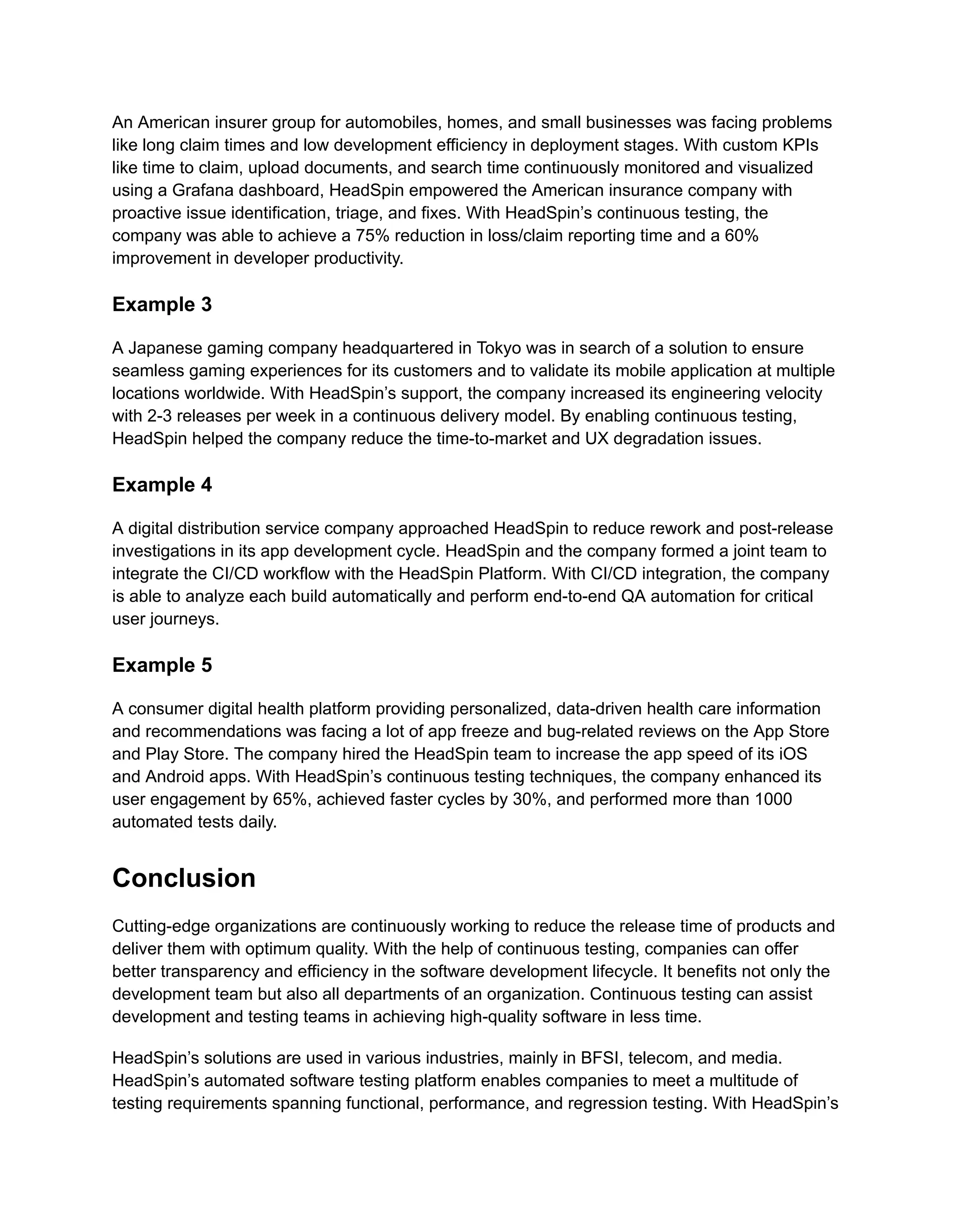 An American insurer group for automobiles, homes, and small businesses was facing problems like long claim times and low development efficiency in deployment stages. With custom KPIs like time to claim, upload documents, and search time continuously monitored and visualized using a Grafana dashboard, HeadSpin empowered the American insurance company with proactive issue identification, triage, and fixes. With HeadSpin’s continuous testing, the company was able to achieve a 75% reduction in loss/claim reporting time and a 60% improvement in developer productivity. Example 3 A Japanese gaming company headquartered in Tokyo was in search of a solution to ensure seamless gaming experiences for its customers and to validate its mobile application at multiple locations worldwide. With HeadSpin’s support, the company increased its engineering velocity with 2-3 releases per week in a continuous delivery model. By enabling continuous testing, HeadSpin helped the company reduce the time-to-market and UX degradation issues. Example 4 A digital distribution service company approached HeadSpin to reduce rework and post-release investigations in its app development cycle. HeadSpin and the company formed a joint team to integrate the CI/CD workflow with the HeadSpin Platform. With CI/CD integration, the company is able to analyze each build automatically and perform end-to-end QA automation for critical user journeys. Example 5 A consumer digital health platform providing personalized, data-driven health care information and recommendations was facing a lot of app freeze and bug-related reviews on the App Store and Play Store. The company hired the HeadSpin team to increase the app speed of its iOS and Android apps. With HeadSpin’s continuous testing techniques, the company enhanced its user engagement by 65%, achieved faster cycles by 30%, and performed more than 1000 automated tests daily. Conclusion Cutting-edge organizations are continuously working to reduce the release time of products and deliver them with optimum quality. With the help of continuous testing, companies can offer better transparency and efficiency in the software development lifecycle. It benefits not only the development team but also all departments of an organization. Continuous testing can assist development and testing teams in achieving high-quality software in less time. HeadSpin’s solutions are used in various industries, mainly in BFSI, telecom, and media. HeadSpin’s automated software testing platform enables companies to meet a multitude of testing requirements spanning functional, performance, and regression testing. With HeadSpin’s 
