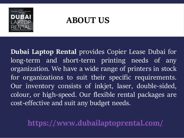 ABOUT US
https://www.dubailaptoprental.com/
Dubai Laptop Rental provides Copier Lease Dubai for
long-term and short-term printing needs of any
organization. We have a wide range of printers in stock
for organizations to suit their specific requirements.
Our inventory consists of inkjet, laser, double-sided,
colour, or high-speed. Our flexible rental packages are
cost-effective and suit any budget needs.
 