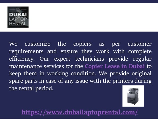 https://www.dubailaptoprental.com/
We customize the copiers as per customer
requirements and ensure they work with complete
efficiency. Our expert technicians provide regular
maintenance services for the Copier Lease in Dubai to
keep them in working condition. We provide original
spare parts in case of any issue with the printers during
the rental period.
 