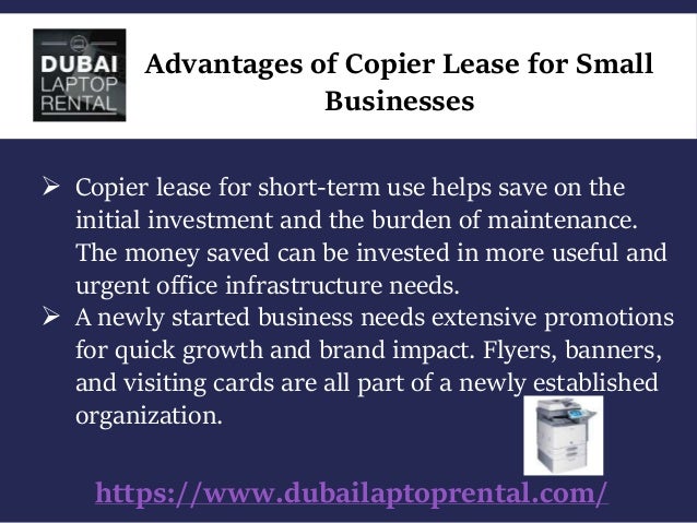 https://www.dubailaptoprental.com/
Advantages of Copier Lease for Small
Businesses
 Copier lease for short-term use helps save on the
initial investment and the burden of maintenance.
The money saved can be invested in more useful and
urgent office infrastructure needs.
 A newly started business needs extensive promotions
for quick growth and brand impact. Flyers, banners,
and visiting cards are all part of a newly established
organization.
 