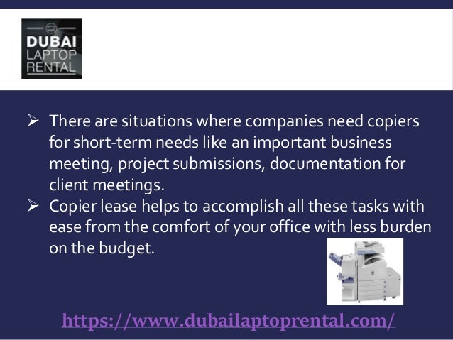 https://www.dubailaptoprental.com/
 There are situations where companies need copiers
for short-term needs like an important business
meeting, project submissions, documentation for
client meetings.
 Copier lease helps to accomplish all these tasks with
ease from the comfort of your office with less burden
on the budget.
 