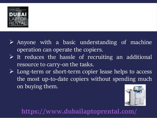 https://www.dubailaptoprental.com/
 Anyone with a basic understanding of machine
operation can operate the copiers.
 It reduces the hassle of recruiting an additional
resource to carry-on the tasks.
 Long-term or short-term copier lease helps to access
the most up-to-date copiers without spending much
on buying them.
 