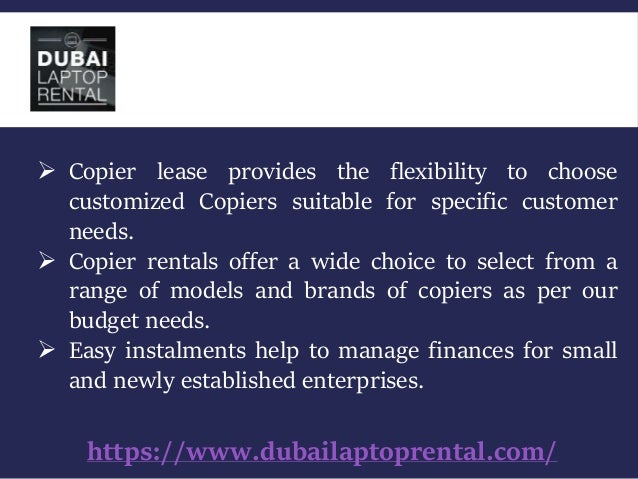 https://www.dubailaptoprental.com/
 Copier lease provides the flexibility to choose
customized Copiers suitable for specific customer
needs.
 Copier rentals offer a wide choice to select from a
range of models and brands of copiers as per our
budget needs.
 Easy instalments help to manage finances for small
and newly established enterprises.
 