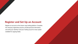 Register an account on the chosen copy trading platform. Complete
the necessary registration process, provide personal information,
and verify your identity. Fund your trading account to have capital
available for copying trades.
Register and Set Up an Account
 
