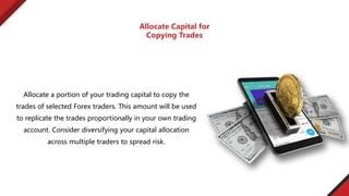 Allocate a portion of your trading capital to copy the
trades of selected Forex traders. This amount will be used
to replicate the trades proportionally in your own trading
account. Consider diversifying your capital allocation
across multiple traders to spread risk.
Allocate Capital for
Copying Trades
 