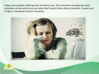Today, every people suffering from cremation cost. The cremation cost depends upon
cremation service which one you select like Funeral home, direct cremation. Funeral cost
is high as compared to direct cremation.
 
