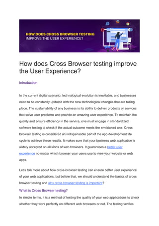 How does Cross Browser testing improve
the User Experience?
Introduction
In the current digital scenario, technological evolution is inevitable, and businesses
need to be constantly updated with the new technological changes that are taking
place. The sustainability of any business is its ability to deliver products or services
that solve user problems and provide an amazing user experience. To maintain the
quality and ensure efficiency in the service, one must engage in standardized
software testing to check if the actual outcome meets the envisioned one. Cross
Browser testing is considered an indispensable part of the app development life
cycle to achieve these results. It makes sure that your business web application is
widely accepted on all kinds of web browsers. It guarantees a better user
experience no matter which browser your users use to view your website or web
apps.
Let’s talk more about how cross-browser testing can ensure better user experience
of your web applications, but before that, we should understand the basics of cross
browser testing and why cross browser testing is important?
What is Cross Browser testing?
In simple terms, it is a method of testing the quality of your web applications to check
whether they work perfectly on different web browsers or not. The testing verifies
 