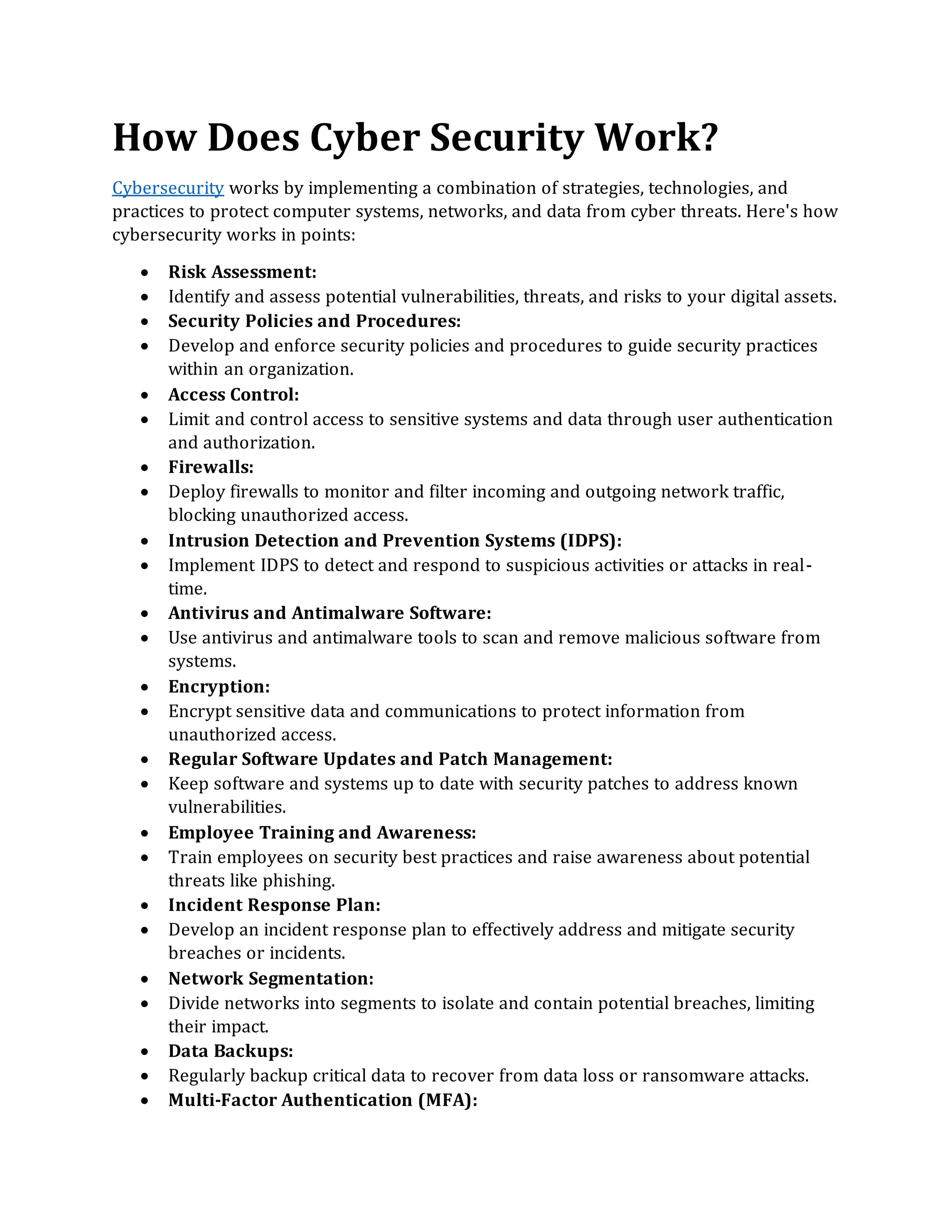 How Does Cyber Security Work?
Cybersecurity works by implementing a combination of strategies, technologies, and
practices to protect computer systems, networks, and data from cyber threats. Here's how
cybersecurity works in points:
• Risk Assessment:
• Identify and assess potential vulnerabilities, threats, and risks to your digital assets.
• Security Policies and Procedures:
• Develop and enforce security policies and procedures to guide security practices
within an organization.
• Access Control:
• Limit and control access to sensitive systems and data through user authentication
and authorization.
• Firewalls:
• Deploy firewalls to monitor and filter incoming and outgoing network traffic,
blocking unauthorized access.
• Intrusion Detection and Prevention Systems (IDPS):
• Implement IDPS to detect and respond to suspicious activities or attacks in real-
time.
• Antivirus and Antimalware Software:
• Use antivirus and antimalware tools to scan and remove malicious software from
systems.
• Encryption:
• Encrypt sensitive data and communications to protect information from
unauthorized access.
• Regular Software Updates and Patch Management:
• Keep software and systems up to date with security patches to address known
vulnerabilities.
• Employee Training and Awareness:
• Train employees on security best practices and raise awareness about potential
threats like phishing.
• Incident Response Plan:
• Develop an incident response plan to effectively address and mitigate security
breaches or incidents.
• Network Segmentation:
• Divide networks into segments to isolate and contain potential breaches, limiting
their impact.
• Data Backups:
• Regularly backup critical data to recover from data loss or ransomware attacks.
• Multi-Factor Authentication (MFA):
 