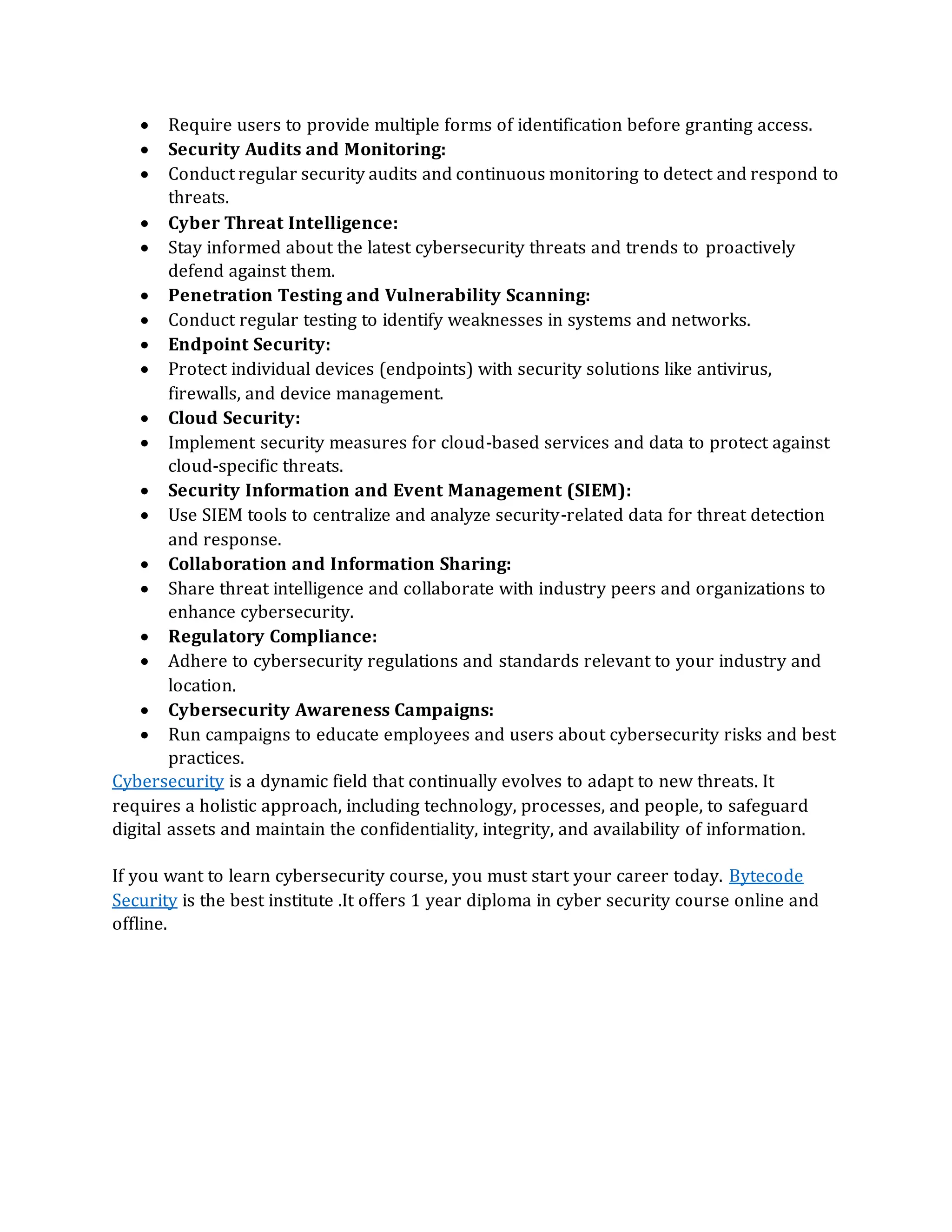 • Require users to provide multiple forms of identification before granting access.
• Security Audits and Monitoring:
• Conduct regular security audits and continuous monitoring to detect and respond to
threats.
• Cyber Threat Intelligence:
• Stay informed about the latest cybersecurity threats and trends to proactively
defend against them.
• Penetration Testing and Vulnerability Scanning:
• Conduct regular testing to identify weaknesses in systems and networks.
• Endpoint Security:
• Protect individual devices (endpoints) with security solutions like antivirus,
firewalls, and device management.
• Cloud Security:
• Implement security measures for cloud-based services and data to protect against
cloud-specific threats.
• Security Information and Event Management (SIEM):
• Use SIEM tools to centralize and analyze security-related data for threat detection
and response.
• Collaboration and Information Sharing:
• Share threat intelligence and collaborate with industry peers and organizations to
enhance cybersecurity.
• Regulatory Compliance:
• Adhere to cybersecurity regulations and standards relevant to your industry and
location.
• Cybersecurity Awareness Campaigns:
• Run campaigns to educate employees and users about cybersecurity risks and best
practices.
Cybersecurity is a dynamic field that continually evolves to adapt to new threats. It
requires a holistic approach, including technology, processes, and people, to safeguard
digital assets and maintain the confidentiality, integrity, and availability of information.
If you want to learn cybersecurity course, you must start your career today. Bytecode
Security is the best institute .It offers 1 year diploma in cyber security course online and
offline.
 