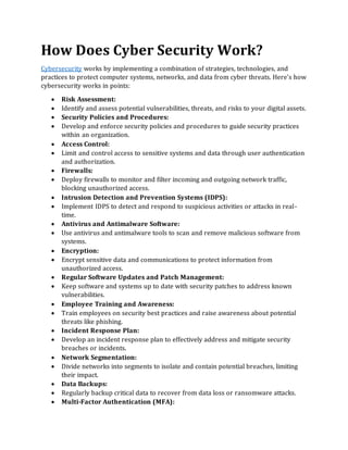 How Does Cyber Security Work?
Cybersecurity works by implementing a combination of strategies, technologies, and
practices to protect computer systems, networks, and data from cyber threats. Here's how
cybersecurity works in points:
• Risk Assessment:
• Identify and assess potential vulnerabilities, threats, and risks to your digital assets.
• Security Policies and Procedures:
• Develop and enforce security policies and procedures to guide security practices
within an organization.
• Access Control:
• Limit and control access to sensitive systems and data through user authentication
and authorization.
• Firewalls:
• Deploy firewalls to monitor and filter incoming and outgoing network traffic,
blocking unauthorized access.
• Intrusion Detection and Prevention Systems (IDPS):
• Implement IDPS to detect and respond to suspicious activities or attacks in real-
time.
• Antivirus and Antimalware Software:
• Use antivirus and antimalware tools to scan and remove malicious software from
systems.
• Encryption:
• Encrypt sensitive data and communications to protect information from
unauthorized access.
• Regular Software Updates and Patch Management:
• Keep software and systems up to date with security patches to address known
vulnerabilities.
• Employee Training and Awareness:
• Train employees on security best practices and raise awareness about potential
threats like phishing.
• Incident Response Plan:
• Develop an incident response plan to effectively address and mitigate security
breaches or incidents.
• Network Segmentation:
• Divide networks into segments to isolate and contain potential breaches, limiting
their impact.
• Data Backups:
• Regularly backup critical data to recover from data loss or ransomware attacks.
• Multi-Factor Authentication (MFA):
 