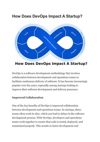 How Does DevOps Impact A Startup?
DevOps is a software development methodology that involves
collaboration between development and operations teams to
facilitate continuous delivery of software. It has become increasingly
popular over the years, especially among startups looking to
improve their software development and delivery processes.
Improved Collaboration
One of the key benefits of DevOps is improved collaboration
between development and operations teams. In startups, these
teams often work in silos, which can lead to delays in the software
development process. With DevOps, developers and operations
teams work together to ensure that code is tested, deployed, and
maintained properly. This results in faster development and
 