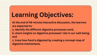 At the end of 45-minute interactive discussion, the learners
are expected to:
a. identify the different digestive processes work;
b. share insights on digestive processes’ role in our well-being;
and
c. trace how food is digested by creating a concept map of
digestive mechanisms.
Learning Objectives:
 