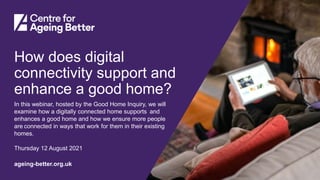 Centre for Ageing Better
ageing-better.org.uk
How does digital
connectivity support and
enhance a good home?
In this webinar, hosted by the Good Home Inquiry, we will
examine how a digitally connected home supports and
enhances a good home and how we ensure more people
are connected in ways that work for them in their existing
homes.
Thursday 12 August 2021
 