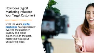 How Does Digital
Marketing Influence
Your Target Customer?
Over the years, digital
marketing has significantly
evolved the customer
journey and client
experience. In the past,
marketing was about
uncovering leads.
 