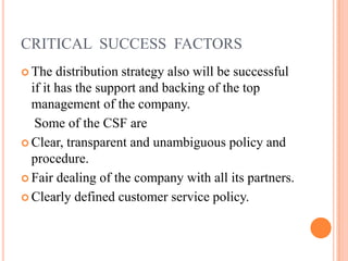 CRITICAL SUCCESS FACTORS
 The distribution strategy also will be successful
if it has the support and backing of the top
management of the company.
Some of the CSF are
 Clear, transparent and unambiguous policy and
procedure.
 Fair dealing of the company with all its partners.
 Clearly defined customer service policy.
 