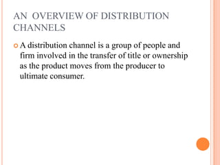 AN OVERVIEW OF DISTRIBUTION
CHANNELS
 A distribution channel is a group of people and
firm involved in the transfer of title or ownership
as the product moves from the producer to
ultimate consumer.
 