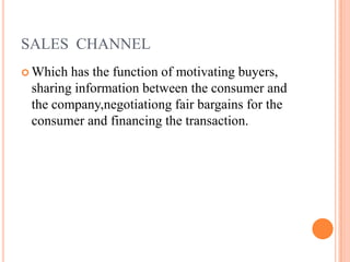SALES CHANNEL
 Which has the function of motivating buyers,
sharing information between the consumer and
the company,negotiationg fair bargains for the
consumer and financing the transaction.
 