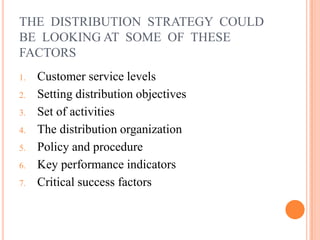 THE DISTRIBUTION STRATEGY COULD
BE LOOKING AT SOME OF THESE
FACTORS
1. Customer service levels
2. Setting distribution objectives
3. Set of activities
4. The distribution organization
5. Policy and procedure
6. Key performance indicators
7. Critical success factors
 