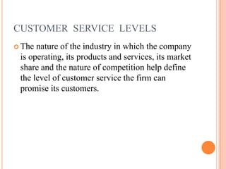 CUSTOMER SERVICE LEVELS
 The nature of the industry in which the company
is operating, its products and services, its market
share and the nature of competition help define
the level of customer service the firm can
promise its customers.
 
