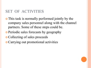 SET OF ACTIVITIES
 This task is normally performed jointly by the
company sales personnel along with the channel
partners. Some of these steps could be.
 Periodic sales forecasts by geography
 Collecting of sales proceeds
 Carrying out promotional activities
 