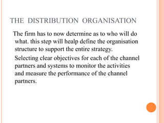 THE DISTRIBUTION ORGANISATION
The firm has to now determine as to who will do
what. this step will healp define the organisation
structure to support the entire strategy.
Selecting clear objectives for each of the channel
partners and systems to monitor the activities
and measure the performance of the channel
partners.
 