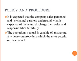 POLICY AND PROCEDURE
 It is expected that the company sales personnel
and its channel partners understand what is
expected of them and discharge their roles and
responsibilities faithfully.
 The operations manual is capable of answering
any query on procedure which the sales people
or the channel
 