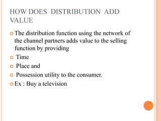 HOW DOES DISTRIBUTION ADD
VALUE
 The distribution function using the network of
the channel partners adds value to the selling
function by providing
 Time
 Place and
 Possession utility to the consumer.
 Ex : Buy a television
 