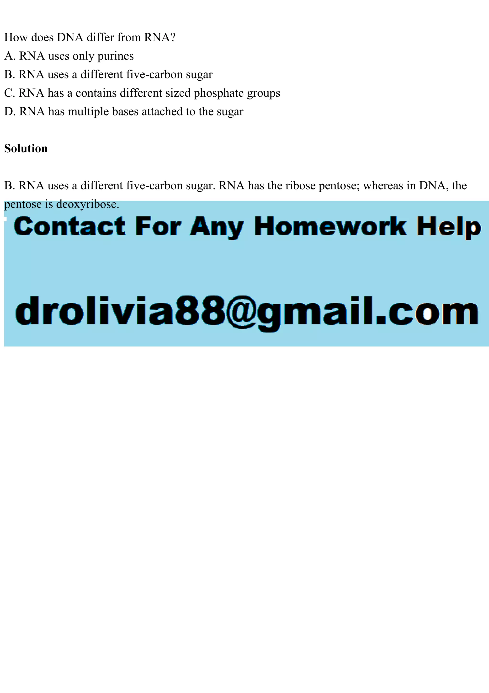 How does DNA differ from RNA?
A. RNA uses only purines
B. RNA uses a different five-carbon sugar
C. RNA has a contains different sized phosphate groups
D. RNA has multiple bases attached to the sugar
Solution
B. RNA uses a different five-carbon sugar. RNA has the ribose pentose; whereas in DNA, the
pentose is deoxyribose.