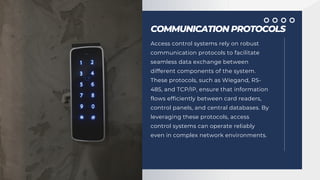COMMUNICATION PROTOCOLS
Access control systems rely on robust
communication protocols to facilitate
seamless data exchange between
different components of the system.
These protocols, such as Wiegand, RS-
485, and TCP/IP, ensure that information
flows efficiently between card readers,
control panels, and central databases. By
leveraging these protocols, access
control systems can operate reliably
even in complex network environments.
 