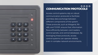COMMUNICATION PROTOCOLS
Access control systems rely on robust
communication protocols to facilitate
seamless data exchange between
different components of the system.
These protocols, such as Wiegand, RS-
485, and TCP/IP, ensure that information
flows efficiently between card readers,
control panels, and central databases. By
leveraging these protocols, access
control systems can operate reliably
even in complex network environments.
 