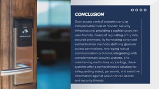 CONCLUSION
Door access control systems stand as
indispensable tools in modern security
infrastructure, providing a sophisticated yet
user-friendly means of regulating entry into
secured premises. By harnessing advanced
authentication methods, defining granular
access permissions, leveraging robust
communication protocols, integrating with
complementary security systems, and
maintaining meticulous access logs, these
systems offer a comprehensive solution for
safeguarding assets, personnel, and sensitive
information against unauthorized access
and security threats.
 