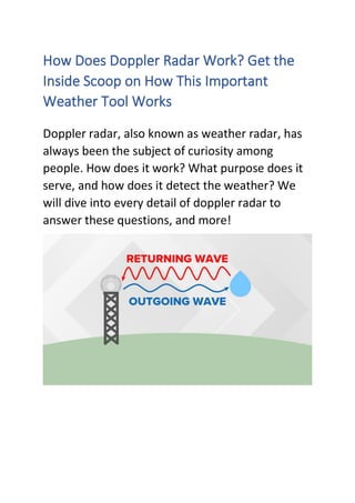 How Does Doppler Radar Work? Get the
Inside Scoop on How This Important
Weather Tool Works
Doppler radar, also known as weather radar, has
always been the subject of curiosity among
people. How does it work? What purpose does it
serve, and how does it detect the weather? We
will dive into every detail of doppler radar to
answer these questions, and more!
 