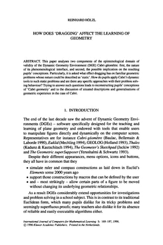 REINHARD HOLZL
HOW DOES 'DRAGGING' AFFECT THE LEARNING OF
GEOMETRY
ABSTRACT. This paper analyses two components of the epistemological domain of
validity of the Dynamic Geometry Environment (DGE) Cabri-g6om6tre: first, the nature
of its phenomenological interface, and second, the possible implication on the resulting
pupils' conceptions. Particularly, it is asked what effect dragging has on familiar geometric
problems whose nature could be described as 'static'. How do pupils apply Cabri's dynamic
tools to such static problems and are there any specific approaches with their problem solv-
ing behaviour? Trying to answer such questions leads to reconstructing pupils' conceptions
of 'Cabri geometry' and to the discussion of situated descriptions and generalisations of
geometric experience in the case of Cabri.
1. INTRODUCTION
The end of the last decade saw the advent of Dynamic Geometry Envi-
ronments (DGEs) - software specifically designed for the teaching and
learning of plane geometry and endowed with tools that enable users
to manipulate figures directly and dynamically on the computer screen.
Representatives are for instance Cabri-g~omdtre (Baulac, Bellemain &
Laborde 1990), Euklid (Mechling 1994), GEOLOG (Holland 1993), Thales
(Kadunz & Kautschitsch 1994), The Geometer's Sketchpad (Jackiw 1992)
and The Geometric superSupposer (Yerushalmi & Schwartz 1993).
Despite their different appearances, menu options, icons and buttons,
they all have in common that they
• simulate ruler and compass constructions as laid down in Euclid's
Elements some 2000 years ago
• support those constructions by macros that can be defined by the user
• and - most strikingly - allow certain parts of a figure to be moved
without changing its underlying geometric relationships.
As a result DGEs considerably extend opportunities for investigations
and problem solving in a school subject. This is in contrast to its traditional
Euclidean form, which many pupils dislike for its tricky problems and
seemingly superfluous proofs; many teachers also dislike it for its absence
of reliable and easily executable algorithms either.
International Journal of Computersfor Mathematical Learning 1: 169-187, 1996.
~) 1996Kluwer Academic Publishers. Printed in the Netherlands.
 
