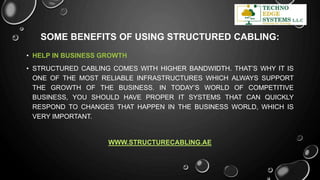 SOME BENEFITS OF USING STRUCTURED CABLING:
• HELP IN BUSINESS GROWTH
• STRUCTURED CABLING COMES WITH HIGHER BANDWIDTH. THAT’S WHY IT IS
ONE OF THE MOST RELIABLE INFRASTRUCTURES WHICH ALWAYS SUPPORT
THE GROWTH OF THE BUSINESS. IN TODAY’S WORLD OF COMPETITIVE
BUSINESS, YOU SHOULD HAVE PROPER IT SYSTEMS THAT CAN QUICKLY
RESPOND TO CHANGES THAT HAPPEN IN THE BUSINESS WORLD, WHICH IS
VERY IMPORTANT.
WWW.STRUCTURECABLING.AE
 