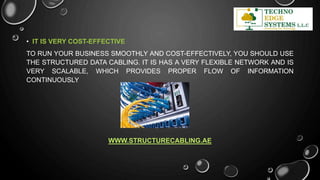 • IT IS VERY COST-EFFECTIVE
TO RUN YOUR BUSINESS SMOOTHLY AND COST-EFFECTIVELY, YOU SHOULD USE
THE STRUCTURED DATA CABLING. IT IS HAS A VERY FLEXIBLE NETWORK AND IS
VERY SCALABLE, WHICH PROVIDES PROPER FLOW OF INFORMATION
CONTINUOUSLY
WWW.STRUCTURECABLING.AE
 