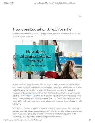 3/10/22, 9:11 AM How does Education Affect Poverty? | Marilyn Gardner Milton and Education
https://marilyngardnermilton.org/how-does-education-affect-poverty/ 1/3
How does Education Affect Poverty?
by Marilyn Gardner Milton | Mar 10, 2022 | college, Education, higher education, Marilyn
Gardner Milton, university
A poor family is a family that has little or no access to basic resources. When one is born
into a family that is deprived of basic amenities that include, education, they enter into the
cycle of poverty that can affect several other forthcoming generations. This lack of
resources and opportunities to improve their livelihoods leaves them in a trap known as
poverty. The World Vision California has defined the poverty cycle as an occurrence where
at least three generations of a family are poverty-stricken. This explains why there are so
many NGOs and charity organizations that advocate for education rights to break the cycle
of poverty.
Education is important as it helps to equalize people by impacting them with necessary
skills for survival and opens doors to opportunities for thriving that, otherwise, would have
been unavailable. High-quality education is recognized internationally as one of the
solutions to reducing poverty and improving individuals’ welfare.
a
a
 