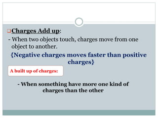 Charges Add up:
- When two objects touch, charges move from one
object to another.
{Negative charges moves faster than positive
charges}
A built up of charges:
- When something have more one kind of
charges than the other
 